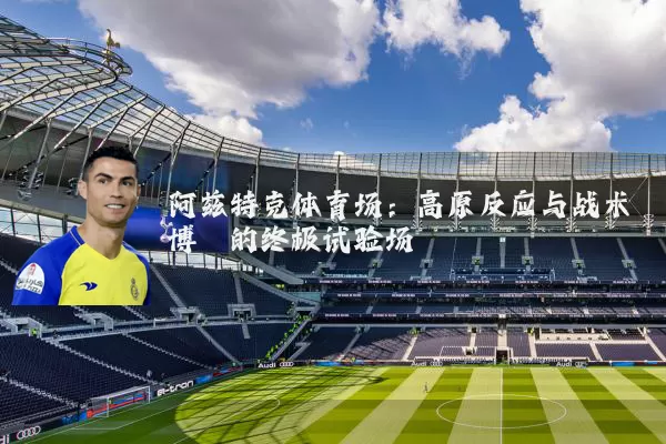 阿兹特克体育场：高原反应与战术博弈的终极试验场